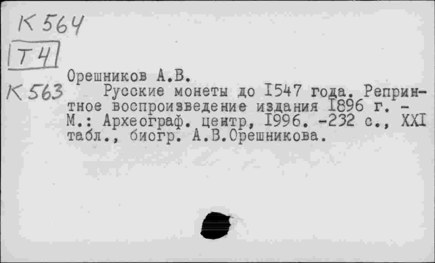 ﻿кщ
к «з
Орешников А.В.
Русские монеты до 1547 года. Репринтное воспроизведение издания 1896 г. -М.: Археограф, центр, 1996. -232 с., XXI табл., биогр. А.В.Орешникова.